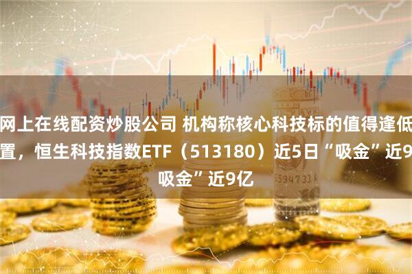 网上在线配资炒股公司 机构称核心科技标的值得逢低配置，恒生科技指数ETF（513180）近5日“吸金”近9亿