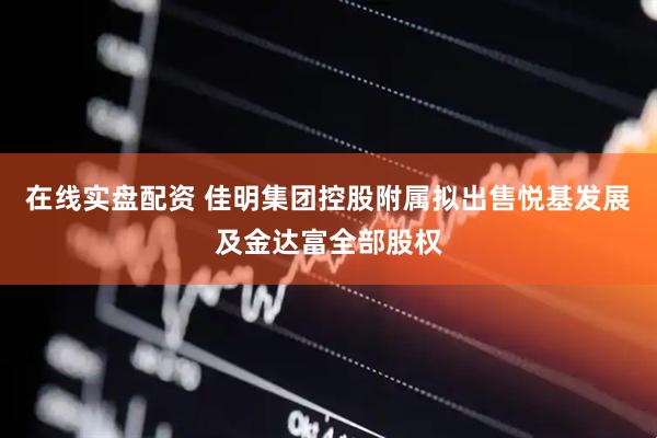 在线实盘配资 佳明集团控股附属拟出售悦基发展及金达富全部股权