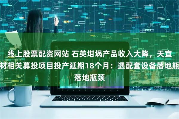 线上股票配资网站 石英坩埚产品收入大降，天宜新材相关募投项目投产延期18个月：遇配套设备落地瓶颈