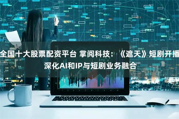 全国十大股票配资平台 掌阅科技：《遮天》短剧开播 深化AI和IP与短剧业务融合