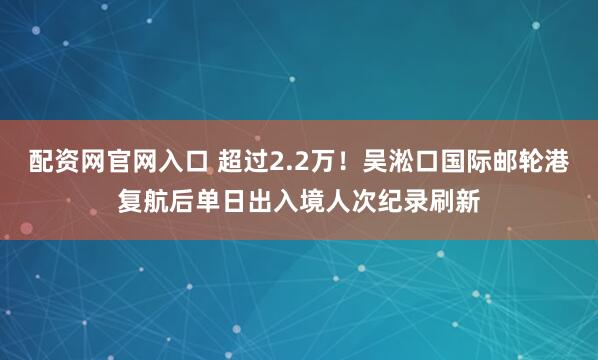 配资网官网入口 超过2.2万！吴淞口国际邮轮港复航后单日出入境人次纪录刷新