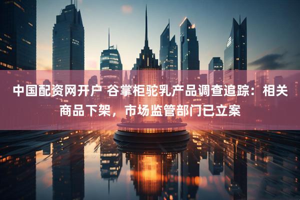 中国配资网开户 谷掌柜驼乳产品调查追踪：相关商品下架，市场监管部门已立案