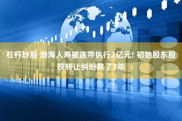 杠杆炒股 渤海人寿被连带执行2亿元! 初始股东股权转让纠纷熬了7年