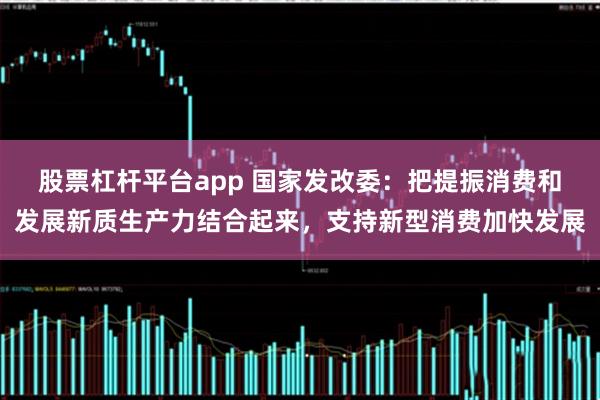 股票杠杆平台app 国家发改委：把提振消费和发展新质生产力结合起来，支持新型消费加快发展