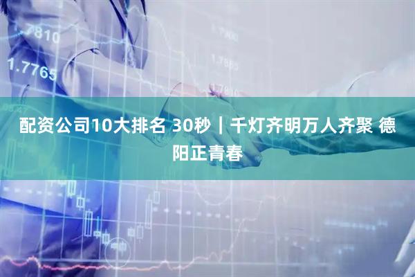 配资公司10大排名 30秒｜千灯齐明万人齐聚 德阳正青春