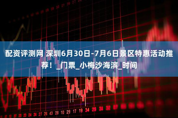 配资评测网 深圳6月30日-7月6日景区特惠活动推荐！_门票_小梅沙海滨_时间