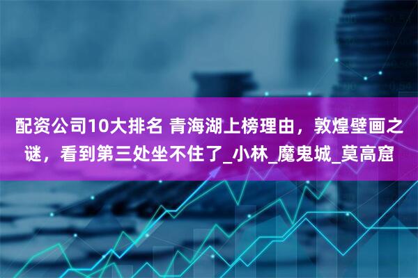 配资公司10大排名 青海湖上榜理由，敦煌壁画之谜，看到第三处坐不住了_小林_魔鬼城_莫高窟