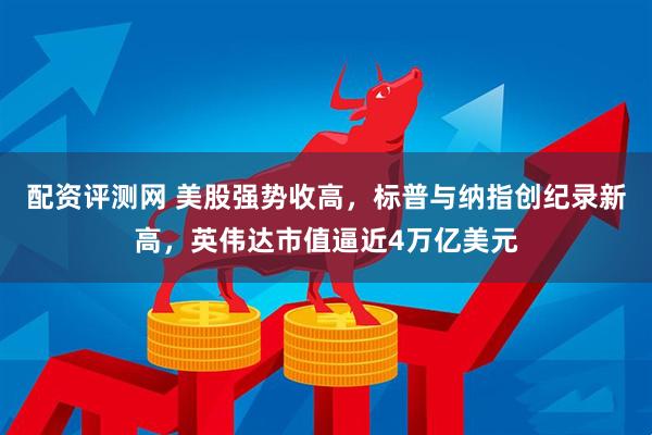 配资评测网 美股强势收高，标普与纳指创纪录新高，英伟达市值逼近4万亿美元