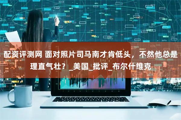 配资评测网 面对照片司马南才肯低头，不然他总是理直气壮？_美国_批评_布尔什维克