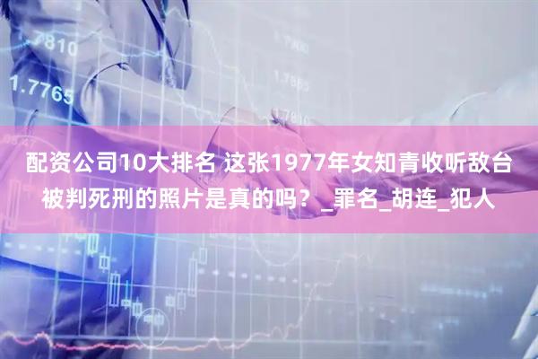 配资公司10大排名 这张1977年女知青收听敌台被判死刑的照片是真的吗？_罪名_胡连_犯人