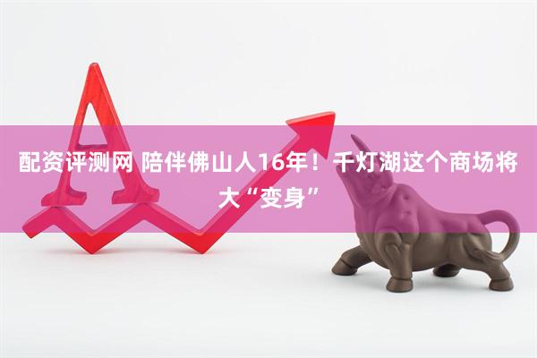 配资评测网 陪伴佛山人16年！千灯湖这个商场将大“变身”