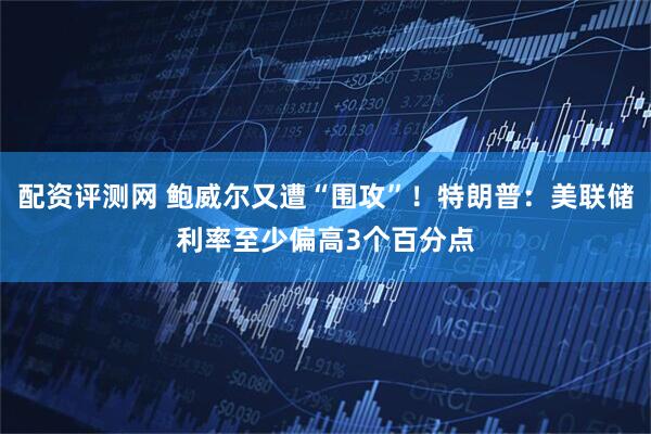 配资评测网 鲍威尔又遭“围攻”！特朗普：美联储利率至少偏高3个百分点