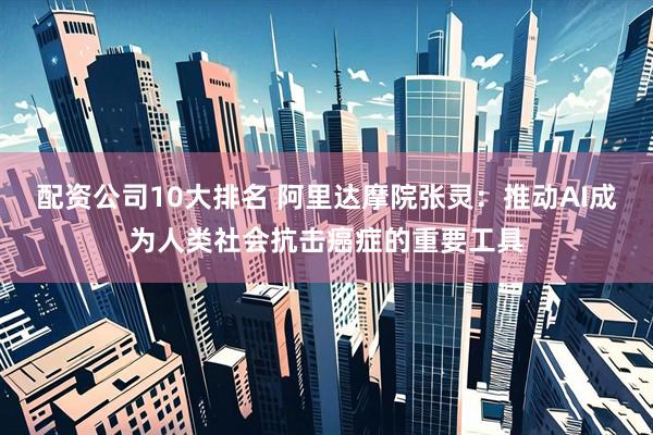 配资公司10大排名 阿里达摩院张灵：推动AI成为人类社会抗击癌症的重要工具