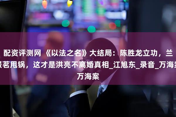 配资评测网 《以法之名》大结局：陈胜龙立功，兰景茗甩锅，这才是洪亮不离婚真相_江旭东_录音_万海案
