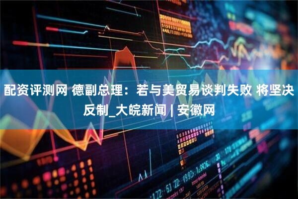 配资评测网 德副总理：若与美贸易谈判失败 将坚决反制_大皖新闻 | 安徽网