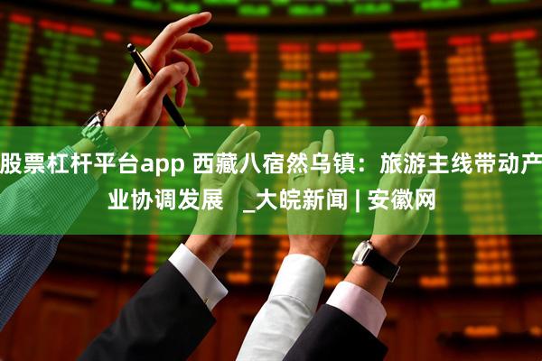 股票杠杆平台app 西藏八宿然乌镇：旅游主线带动产业协调发展   _大皖新闻 | 安徽网